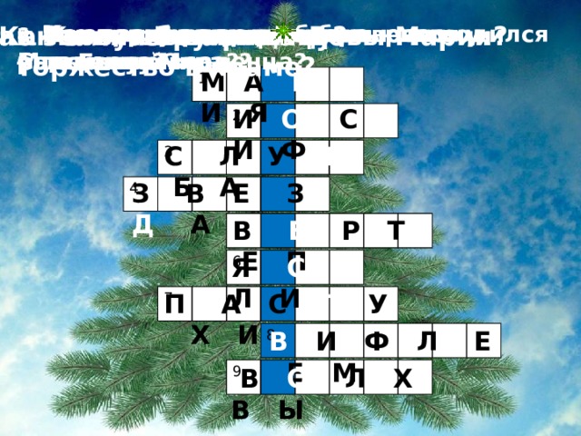 4 . Что появилось в небе во время рождения Младенца? 9. Кто принес дары Божественному Младенцу? 8. В каком городе родился Спаситель мира? 7. Кто первыми услышали радостную весть? 6. Что послужило колыбелью для Младенца? 5 . Как называется, пещера, где родился Сын Божий? 1. Как зовут Богородицу? 2. Как звали обручника Девы Марии? 3. Как называется торжество в храме? М А Р И Я 1 И О С И Ф 2 С Л У Ж Б А 3 З В Е З Д А 4 В Е Р Т Е П Я С Л И 6 П А С Т У Х И 7 В И Ф Л Е Е М 8  В О Л Х В Ы 9 
