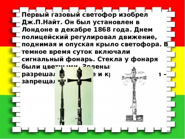 Первый газовый светофор изобрел Дж.П.Найт. Он был установлен в Лондоне в декабре 1868 года. Днем полицейский регулировал движение, поднимая и опуская крыло светофора. В темное время суток включали сигнальный фонарь. Стекла у фонаря были цветными. Зеленый сигнал разрешал движение и красный сигнал – запрещал. 