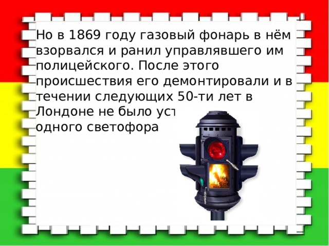 Но в 1869 году газовый фонарь в нём взорвался и ранил управлявшего им полицейского. После этого происшествия его демонтировали и в течении следующих 50-ти лет в Лондоне не было установлено ни одного светофора 