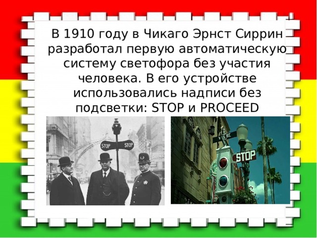 В 1910 году в Чикаго Эрнст Сиррин разработал первую автоматическую систему светофора без участия человека. В его устройстве использовались надписи без подсветки: STOP и PROCEED 