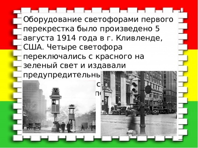Оборудование светофорами первого перекрестка было произведено 5 августа 1914 года в г. Кливленде, США. Четыре светофора переключались с красного на зеленый свет и издавали предупредительный звуковой сигнал. Управлял светофорами полицейский из специальной будки. 