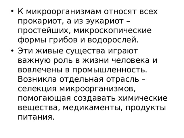 К микроорганизмам относят всех прокариот, а из эукариот – простейших, микроскопические формы грибов и водорослей. Эти живые существа играют важную роль в жизни человека и вовлечены в промышленность. Возникла отдельная отрасль – селекция микроорганизмов, помогающая создавать химические вещества, медикаменты, продукты питания. 