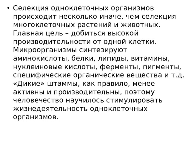 Селекция одноклеточных организмов происходит несколько иначе, чем селекция многоклеточных растений и животных. Главная цель – добиться высокой производительности от одной клетки. Микроорганизмы синтезируют аминокислоты, белки, липиды, витамины, нуклеиновые кислоты, ферменты, пигменты, специфические органические вещества и т.д. «Дикие» штаммы, как правило, менее активны и производительны, поэтому человечество научилось стимулировать жизнедеятельность одноклеточных организмов. 
