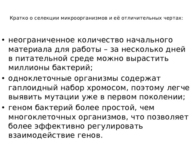 Кратко о селекции микроорганизмов и её отличительных чертах:    неограниченное количество начального материала для работы – за несколько дней в питательной среде можно вырастить миллионы бактерий; одноклеточные организмы содержат гаплоидный набор хромосом, поэтому легче выявить мутации уже в первом поколении; геном бактерий более простой, чем многоклеточных организмов, что позволяет более эффективно регулировать взаимодействие генов. 