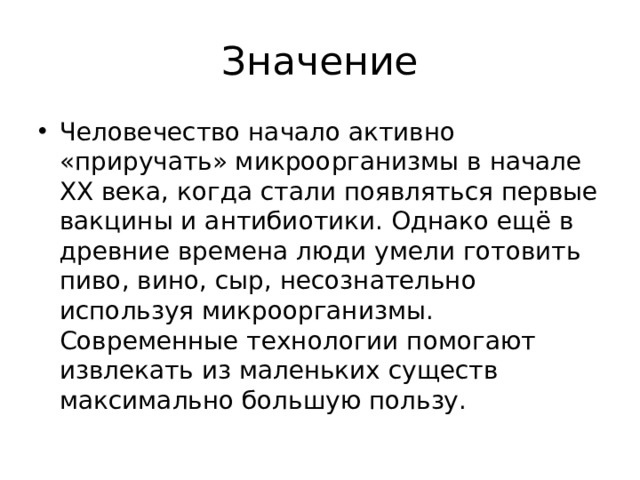Значение Человечество начало активно «приручать» микроорганизмы в начале ХХ века, когда стали появляться первые вакцины и антибиотики. Однако ещё в древние времена люди умели готовить пиво, вино, сыр, несознательно используя микроорганизмы. Современные технологии помогают извлекать из маленьких существ максимально большую пользу. 
