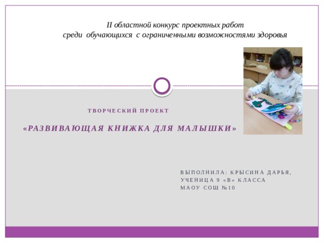                       II областной конкурс проектных работ среди обучающихся с ограниченными возможностями здоровья   Творческий проект  « Развивающая книжка для малышки »     Выполнила: Крысина Дарья, Ученица 9 «В» класса МАОУ СОШ №10  