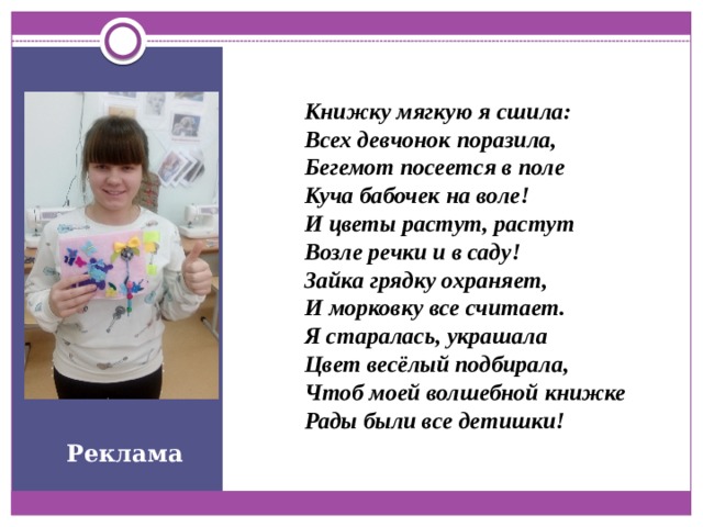 Книжку мягкую я сшила: Всех девчонок поразила, Бегемот посеется в поле Куча бабочек на воле! И цветы растут, растут Возле речки и в саду! Зайка грядку охраняет, И морковку все считает. Я старалась, украшала Цвет весёлый подбирала, Чтоб моей волшебной книжке Рады были все детишки! Реклама 