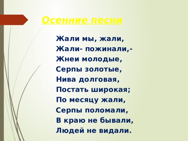 Осенние песни Жали мы, жали, Жали- пожинали,- Жнеи молодые, Серпы золотые, Нива долговая, Постать широкая; По месяцу жали, Серпы поломали, В краю не бывали, Людей не видали. 