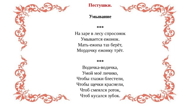 Пестушки.  Умывание  *** На заре в лесу спросонок  Умывается ежонок.  Мать-ежиха таз берёт,  Мордочку ежонку трёт. *** Водичка-водичка,  Умой моё личико,  Чтобы глазки блестели,  Чтобы щечки краснели,  Чтоб смеялся роток,  Чтоб кусался зубок. 