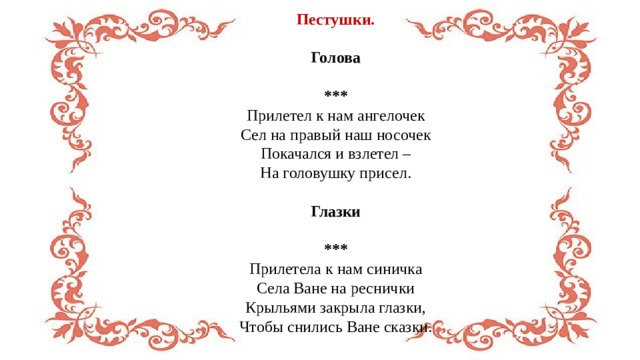 Пестушки.  Голова  *** Прилетел к нам ангелочек  Сел на правый наш носочек  Покачался и взлетел –  На головушку присел. Глазки  *** Прилетела к нам синичка  Села Ване на реснички  Крыльями закрыла глазки,  Чтобы снились Ване сказки. 