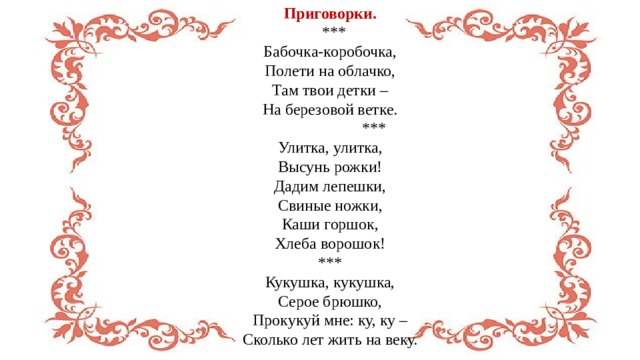 Приговорки.  *** Бабочка-коробочка,  Полети на облачко,  Там твои детки –  На березовой ветке.  ***  Улитка, улитка,  Высунь рожки!  Дадим лепешки,  Свиные ножки,  Каши горшок,  Хлеба ворошок! *** Кукушка, кукушка,  Серое брюшко,  Прокукуй мне: ку, ку –  Сколько лет жить на веку. 