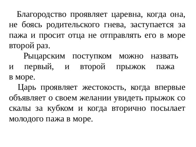  Благородство проявляет царевна, когда она, не боясь родительского гнева, заступается за пажа и просит отца не отправлять его в море второй раз.  Рыцарским поступком можно назвать  и первый, и второй прыжок пажа  в море.   Царь проявляет жестокость, когда впервые объявляет о своем желании увидеть прыжок со скалы за кубком и когда вторично посылает молодого пажа в море. 