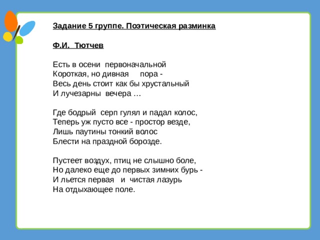 Задание 5 группе. Поэтическая разминка Ф.И. Тютчев Есть в осени первоначальной Короткая, но дивная    пора - Весь день стоит как бы хрустальный И лучезарны вечера …   Где бодрый серп гулял и падал колос, Теперь уж пусто все - простор везде, Лишь паутины тонкий волос Блести на праздной борозде.   Пустеет воздух, птиц не слышно боле, Но далеко еще до первых зимних бурь - И льется первая   и  чистая лазурь На отдыхающее поле. 13 