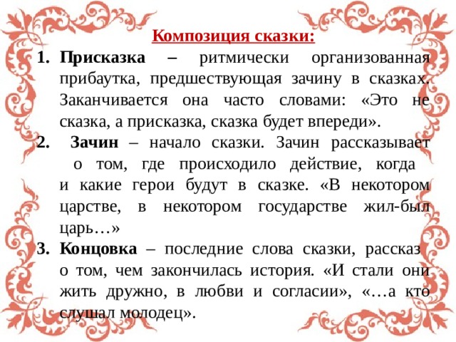  Композиция сказки: Присказка – ритмически организованная прибаутка, предшествующая зачину в сказках. Заканчивается она часто словами: «Это не сказка, а присказка, сказка будет впереди».  Зачин – начало сказки. Зачин рассказывает  о том, где происходило действие, когда  и какие герои будут в сказке. «В некотором царстве, в некотором государстве жил-был царь…» Концовка – последние слова сказки, рассказ  о том, чем закончилась история. «И стали они жить дружно, в любви и согласии», «…а кто слушал молодец». 