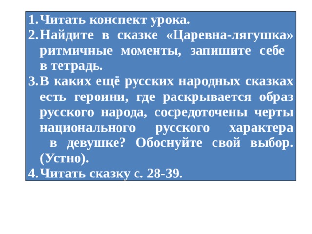 Читать конспект урока. Найдите в сказке «Царевна-лягушка» ритмичные моменты, запишите себе  в тетрадь. В каких ещё русских народных сказках есть героини, где раскрывается образ русского народа, сосредоточены черты национального русского характера  в девушке? Обоснуйте свой выбор. (Устно). Читать сказку с. 28-39. 
