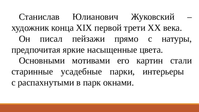 Станислав Юлианович Жуковский – художник конца XIX первой трети ХХ века. Он писал пейзажи прямо с натуры, предпочитая яркие насыщенные цвета. Основными мотивами его картин стали старинные усадебные парки, интерьеры  с распахнутыми в парк окнами. 