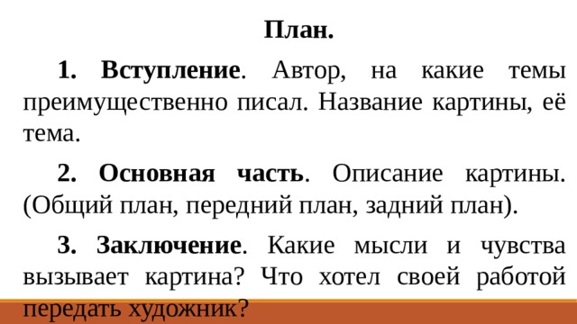  План. 1.  Вступление . Автор, на какие темы преимущественно писал. Название картины, её тема. 2.  Основная часть . Описание картины. (Общий план, передний план, задний план). 3.  Заключение . Какие мысли и чувства вызывает картина? Что хотел своей работой передать художник? 