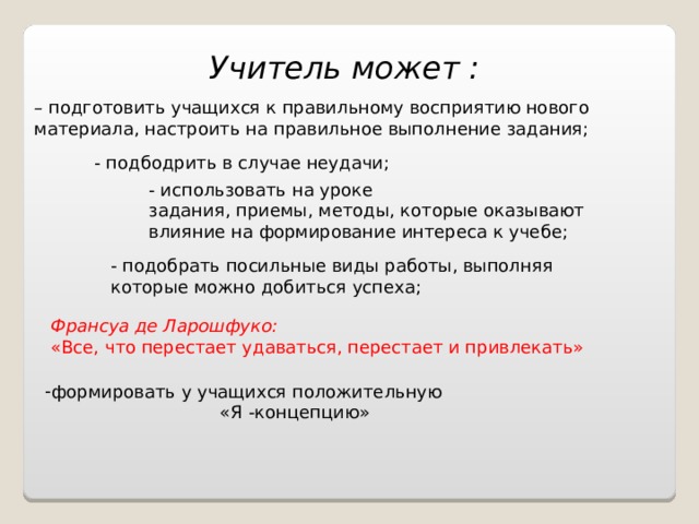 Учитель может : – подготовить учащихся к правильному восприятию нового материала, настроить на правильное выполнение задания; - подбодрить в случае неудачи; - использовать на уроке задания, приемы, методы, которые оказывают влияние на формирование интереса к учебе; - подобрать посильные виды работы, выполняя которые можно добиться успеха; Франсуа де Ларошфуко:  «Все, что перестает удаваться, перестает и привлекать» формировать у учащихся положительную «Я -концепцию» 