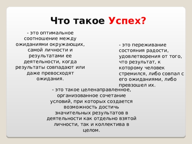 Что такое Успех? - это оптимальное соотношение между ожиданиями окружающих, самой личности и результатами ее деятельности, когда результаты совпадают или даже превосходят ожидания. - это переживание состояния радости, удовлетворения от того, что результат, к которому человек стремился, либо совпал с его ожиданиями, либо превзошел их. - это такое целенаправленное, организованное сочетание условий, при которых создается возможность достичь значительных результатов в деятельности как отдельно взятой личности, так и коллектива в целом. 
