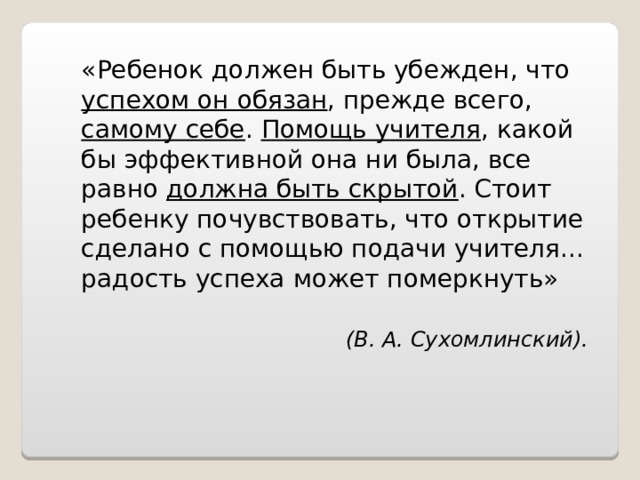 «Ребенок должен быть убежден, что успехом он обязан , прежде всего, самому себе . Помощь учителя , какой бы эффективной она ни была, все равно должна быть скрытой . Стоит ребенку почувствовать, что открытие сделано с помощью подачи учителя... радость успеха может померкнуть»   (В. А. Сухомлинский). 