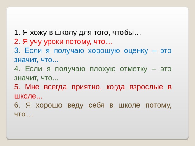 1. Я хожу в школу для того, чтобы… 2. Я учу уроки потому, что… 3. Если я получаю хорошую оценку – это значит, что... 4. Если я получаю плохую отметку – это значит, что... 5. Мне всегда приятно, когда взрослые в школе... 6. Я хорошо веду себя в школе потому, что… 