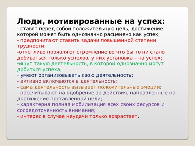 Люди, мотивированные на успех: - ставят перед собой положительную цель, достижение которой может быть однозначно расценено как успех; - предпочитают ставить задачи повышенной степени трудности; -отчетливо проявляют стремление во что бы то ни стало добиваться только успехов, у них установка – на успех; ищут такую деятельность, в которой однозначно могут добиться успеха;   умеют организовывать свою деятельность; - активно включаются в деятельность; - сама деятельность вызывает положительные эмоции; - рассчитывают на одобрение за действия, направленные на достижение поставленной цели; - характерна полная мобилизация всех своих ресурсов и сосредоточенность внимания; - интерес в случае неудачи только возрастает . 