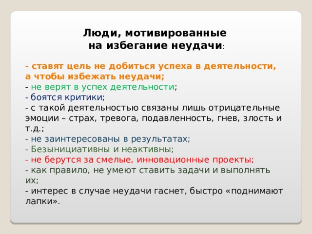 Люди, мотивированные  на избегание неудачи : - ставят цель не добиться успеха в деятельности, а чтобы избежать неудачи; - не верят в успех деятельности ; - боятся критики; - с такой деятельностью связаны лишь отрицательные эмоции – страх, тревога, подавленность, гнев, злость и т.д.; - не заинтересованы в результатах; - Безынициативны и неактивны; - не берутся за смелые, инновационные проекты; - как правило, не умеют ставить задачи и выполнять их; - интерес в случае неудачи гаснет, быстро «поднимают лапки». 