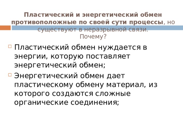 Пластический и энергетический обмен противоположные по своей сути процессы , но существуют в неразрывной связи.  Почему? Пластический обмен нуждается в энергии, которую поставляет энергетический обмен; Энергетический обмен дает пластическому обмену материал, из которого создаются сложные органические соединения; 