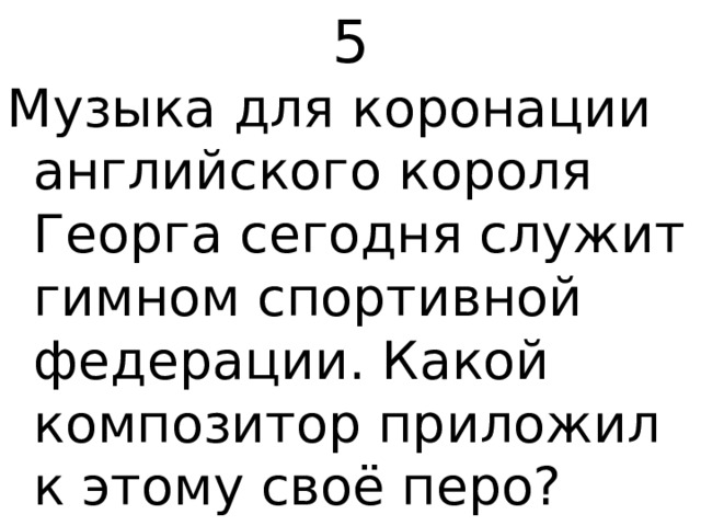 5 Музыка для коронации английского короля Георга сегодня служит гимном спортивной федерации. Какой композитор приложил к этому своё перо? 