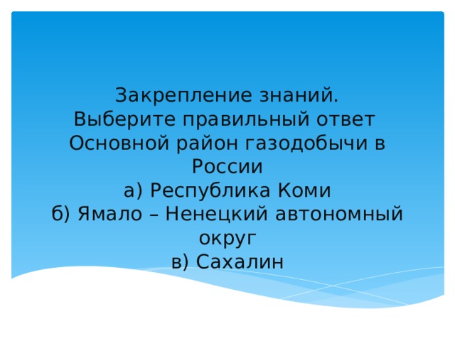 Закрепление знаний.  Выберите правильный ответ  Основной район газодобычи в России  а) Республика Коми  б) Ямало – Ненецкий автономный округ  в) Сахалин 