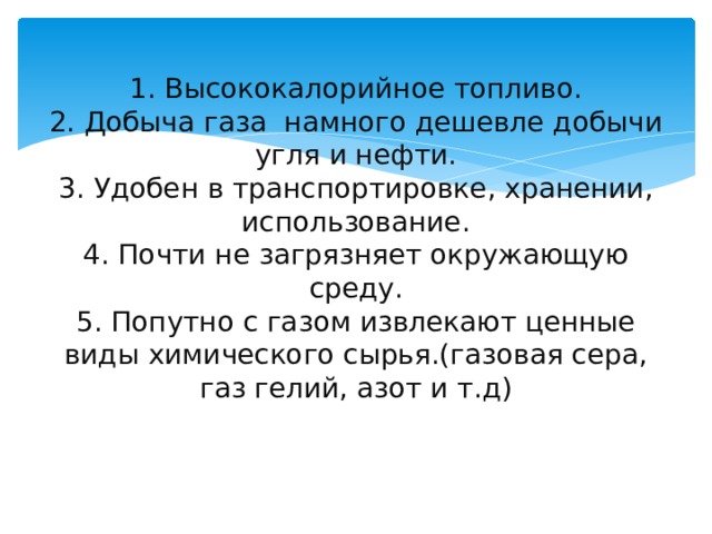 1. Высококалорийное топливо.  2. Добыча газа намного дешевле добычи угля и нефти.  3. Удобен в транспортировке, хранении, использование.  4. Почти не загрязняет окружающую среду.  5. Попутно с газом извлекают ценные виды химического сырья.(газовая сера, газ гелий, азот и т.д)   