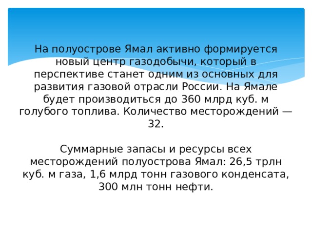 На полуострове Ямал активно формируется новый центр газодобычи, который в перспективе станет одним из основных для развития газовой отрасли России. На Ямале будет производиться до 360 млрд куб. м голубого топлива. Количество месторождений — 32.   Суммарные запасы и ресурсы всех месторождений полуострова Ямал: 26,5 трлн куб. м газа, 1,6 млрд тонн газового конденсата, 300 млн тонн нефти. 