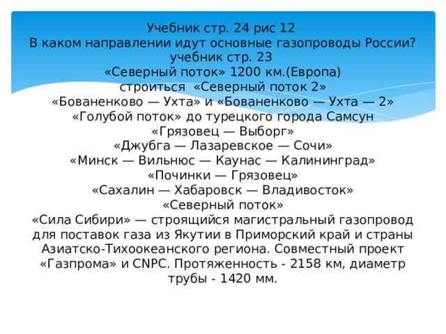 Учебник стр. 24 рис 12  В каком направлении идут основные газопроводы России? учебник стр. 23  «Северный поток» 1200 км.(Европа)  строиться «Северный поток 2»  «Бованенково — Ухта» и «Бованенково — Ухта — 2»  «Голубой поток» до турецкого города Самсун  «Грязовец — Выборг»  «Джубга — Лазаревское — Сочи»  «Минск — Вильнюс — Каунас — Калининград»  «Починки — Грязовец»  «Сахалин — Хабаровск — Владивосток»  «Северный поток»  «Сила Сибири» — строящийся магистральный газопровод для поставок газа из Якутии в Приморский край и страны Азиатско-Тихоокеанского региона. Совместный проект «Газпрома» и CNPC. Протяженность - 2158 км, диаметр трубы - 1420 мм.   