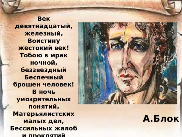 Век девятнадцатый, железный,  Воистину жестокий век!  Тобою в мрак ночной, беззвездный  Беспечный брошен человек!  В ночь умозрительных понятий,  Матерьялистских малых дел,  Бессильных жалоб и проклятий  Бескровных душ и слабых тел!..   А.Блок 