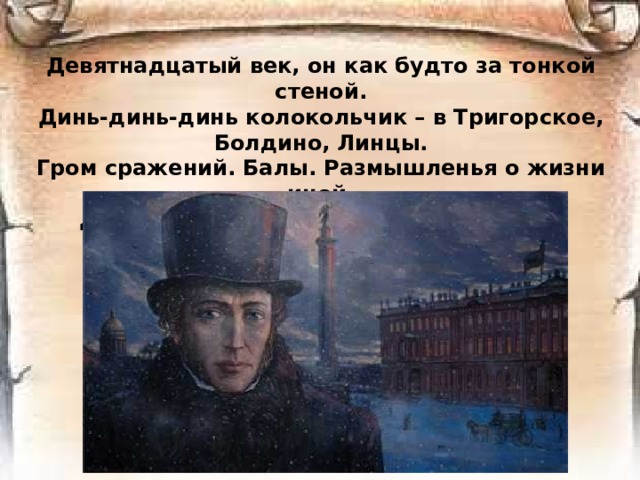 Девятнадцатый век, он как будто за тонкой стеной.  Динь-динь-динь колокольчик – в Тригорское, Болдино, Линцы.  Гром сражений. Балы. Размышленья о жизни иной.  Декабристы. Студенты. Поэты. Купцы. Разночинцы.      
