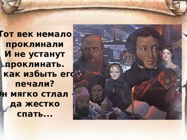 Тот век немало проклинали  И не устанут проклинать.  И как избыть его печали?  Он мягко стлал - да жестко спать...   