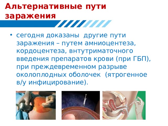 Альтернативные пути заражения сегодня доказаны другие пути заражения – путем амниоцентеза, кордоцентеза, внтутриматочного введения препаратов крови (при ГБП), при преждевременном разрыве околоплодных оболочек (ятрогенное в/у инфицирование). 