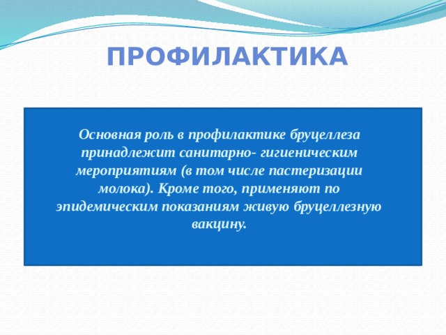 ПРОФИЛАКТИКА Основная роль в профилактике бруцеллеза принадлежит санитарно- гигиеническим мероприятиям (в том числе пастеризации молока). Кроме того, применяют по эпидемическим показаниям живую бруцеллезную вакцину. 