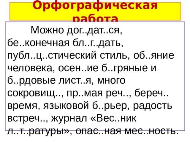 Орфографическая работа  Можно дог..дат..ся, бе..конечная бл..г..дать, публ..ц..стический стиль, об..яние человека, осен..ие б..гряные и б..рдовые лист..я, много сокровищ.., пр..мая реч.., береч.. время, языковой б..рьер, радость встреч.., журнал «Вес..ник л..т..ратуры», опас..ная мес..ность. 