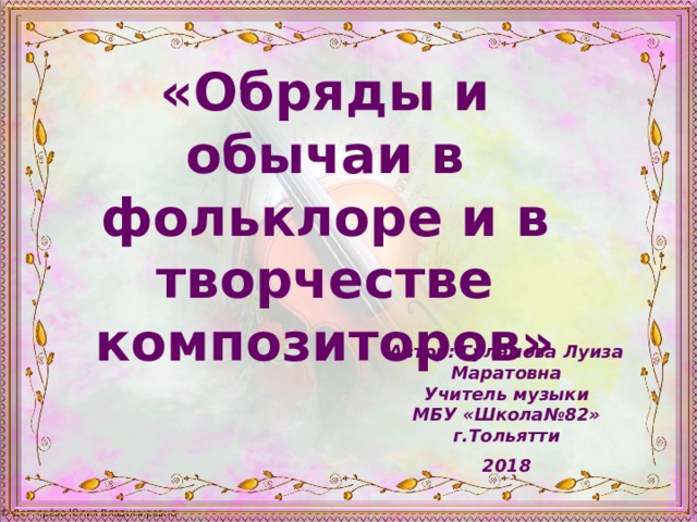 «Обряды и обычаи в фольклоре и в творчестве композиторов» Автор: Гуламова Луиза Маратовна Учитель музыки МБУ «Школа№82» г.Тольятти  2018 