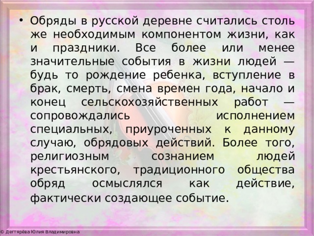 Обряды в русской деревне считались столь же необходимым компонентом жизни, как и праздники. Все более или менее значительные события в жизни людей — будь то рождение ребенка, вступление в брак, смерть, смена времен года, начало и конец сельскохозяйственных работ — сопровождались исполнением специальных, приуроченных к данному случаю, обрядовых действий. Более того, религиозным сознанием людей крестьянского, традиционного общества обряд осмыслялся как действие, фактически создающее событие . 