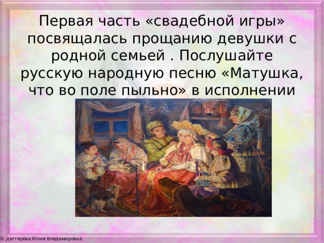 Первая часть «свадебной игры» посвящалась прощанию девушки с родной семьей . Послушайте русскую народную песню «Матушка, что во поле пыльно» в исполнении Людмилы Зыкиной. 