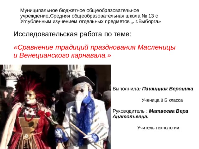 Муниципальное бюджетное общеобразовательное учреждение„Средняя общеобразовательная школа № 13 с Углубленным изучением отдельных предметов „. г.Выборга» Исследовательская работа по теме: «Сравнение традиций празднования Масленицы и Венецианского карнавала.»  Выполнила : Пашинник Вероника .  Ученица 8 Б класса Руководитель : Матвеева Вера Анатольевна.  Учитель технологии. 