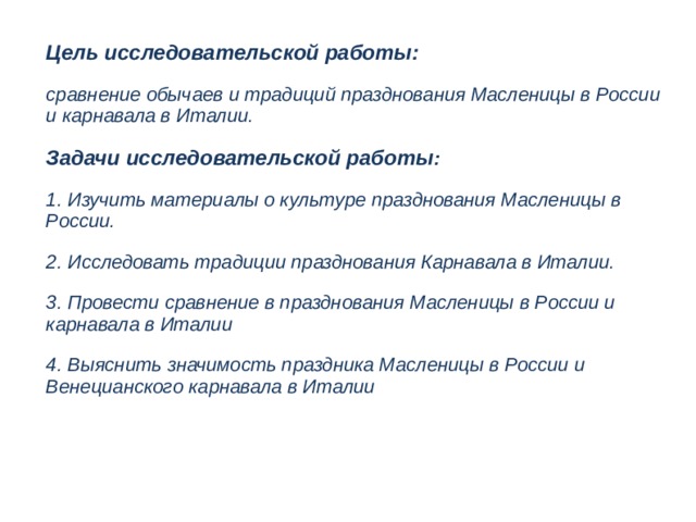 Цель исследовательской работы: сравнение обычаев и традиций празднования Масленицы в России и карнавала в Италии. Задачи исследовательской работы : 1. Изучить материалы о культуре празднования Масленицы в России. 2. Исследовать традиции празднования Карнавала в Италии. 3. Провести сравнение в празднования Масленицы в России и карнавала в Италии 4. Выяснить значимость праздника Масленицы в России и Венецианского карнавала в Италии  
