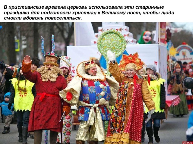 В христианские времена церковь использовала эти старинные праздники для подготовки христиан к Великому пост, чтобы люди смогли вдоволь повеселиться.  