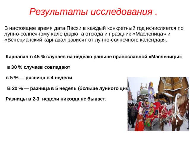 Результаты исследования .  В настоящее время дата Пасхи в каждый конкретный год исчисляется по лунно-солнечному календарю, а отсюда и праздник «Масленица» и «Венецианский карнавал зависят от лунно-солнечного календаря. Карнавал в 45 % случаев на неделю раньше православной «Масленицы»  в 30 % случаев совпадают в 5 % — разница в 4 недели  В 20 % — разница в 5 недель (больше лунного цикла). Разницы в 2-3 недели никогда не бывает.  