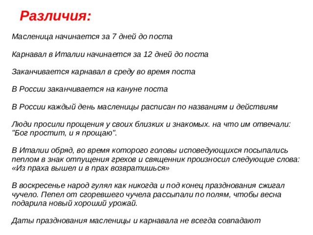  Различия: Масленица начинается за 7 дней до поста Карнавал в Италии начинается за 12 дней до поста Заканчивается карнавал в среду во время поста В России заканчивается на кануне поста В России каждый день масленицы расписан по названиям и действиям Люди просили прощения у своих близких и знакомых. на что им отвечали: 