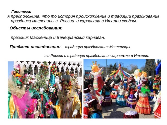    Гипотеза:   я предположила, что то история происхождения и традиции празднования праздника масленицы в России и карнавала в Италии сходны.  Объекты исследования:  праздник Масленица и Венецианский карнавал.  Предмет исследования : традиции празднования Масленицы  в и России и традиции празднования карнавала в Италии.       
