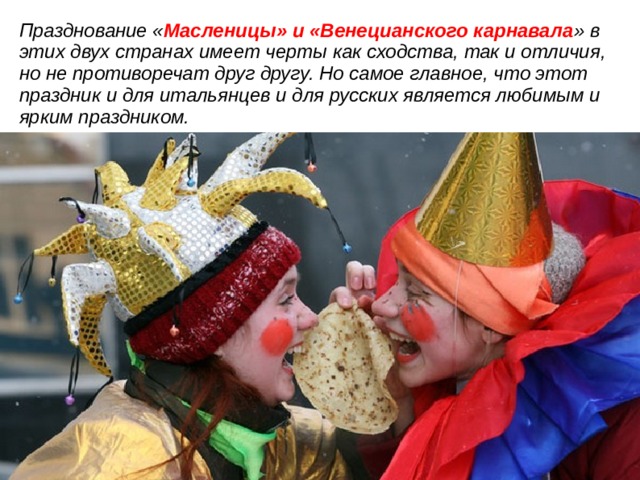 Празднование « Масленицы» и «Венецианского карнавала » в этих двух странах имеет черты как сходства, так и отличия, но не противоречат друг другу. Но самое главное, что этот праздник и для итальянцев и для русских является любимым и ярким праздником. Таким образом гипотеза подтверждается  