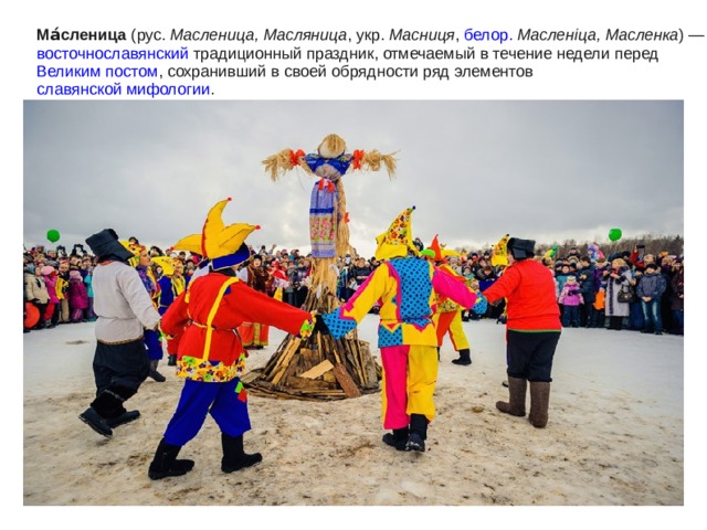 Ма́сленица ( рус.  Масленица, Масляница , укр.  Масниця , белор.  Масленіца, Масленка ) — восточнославянский традиционный праздник, отмечаемый в течение недели перед Великим постом , сохранивший в своей обрядности ряд элементов славянской мифологии . 